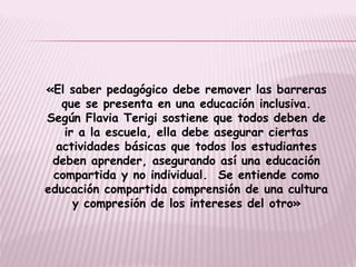 «El saber pedagógico debe remover las barreras
que se presenta en una educación inclusiva.
Según Flavia Terigi sostiene que todos deben de
ir a la escuela, ella debe asegurar ciertas
actividades básicas que todos los estudiantes
deben aprender, asegurando así una educación
compartida y no individual. Se entiende como
educación compartida comprensión de una cultura
y compresión de los intereses del otro»
 