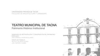 TEATRO MUNICIPAL DE TACNA
Patrimonio Histórico Institucional
SEMINARIO DE RESTAURACIÓN Y CONSERVACIÓN DEL PATRIMONIO
EDIFICADO
DRA.GABRIELA HEREDIA ALVAREZ
GRUPO DE TRABAJO
NICOLE CALISAYA ALFARO
JOEL MAMANI CHAMBI
UNIVERSIDAD PRIVADA DE TACNA
FACULTAD DE ARQUITECTURA Y URBANISMO
 