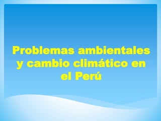 Problemas ambientales
y cambio climático en
el Perú
 