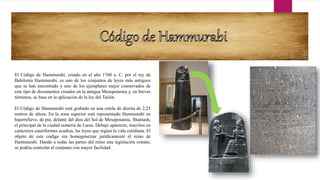 El Código de Hammurabi, creado en el año 1760 a. C. por el rey de
Babilonia Hammurabi, es uno de los conjuntos de leyes más antiguos
que se han encontrado y uno de los ejemplares mejor conservados de
este tipo de documentos creados en la antigua Mesopotamia y, en breves
términos, se basa en la aplicación de la ley del Talión.
El Código de Hammurabi está grabado en una estela de diorita de 2,25
metros de altura. En la zona superior está representado Hammurabi en
bajorrelieve, de pie, delante del dios del Sol de Mesopotamia, Shamash,
el principal de la ciudad sumeria de Larsa. Debajo aparecen, inscritos en
caracteres cuneiformes acadios, las leyes que regían la vida cotidiana. El
objeto de este código era homogeneizar jurídicamente el reino de
Hammurabi. Dando a todas las partes del reino una legislación común,
se podría controlar al conjunto con mayor facilidad.
 