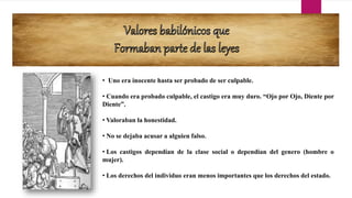 • Uno era inocente hasta ser probado de ser culpable.
• Cuando era probado culpable, el castigo era muy duro. “Ojo por Ojo, Diente por
Diente”.
• Valoraban la honestidad.
• No se dejaba acusar a alguien falso.
• Los castigos dependían de la clase social o dependían del genero (hombre o
mujer).
• Los derechos del individuo eran menos importantes que los derechos del estado.
 
