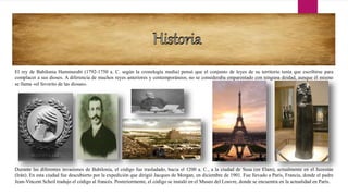 El rey de Babilonia Hammurabi (1792-1750 a. C. según la cronología media) pensó que el conjunto de leyes de su territorio tenía que escribirse para
complacer a sus dioses. A diferencia de muchos reyes anteriores y contemporáneos, no se consideraba emparentado con ninguna deidad, aunque él mismo
se llama «el favorito de las diosas».
Durante las diferentes invasiones de Babilonia, el código fue trasladado, hacia el 1200 a. C., a la ciudad de Susa (en Elam), actualmente en el Juzestán
(Irán). En esta ciudad fue descubierto por la expedición que dirigió Jacques de Morgan, en diciembre de 1901. Fue llevado a París, Francia, donde el padre
Jean-Vincent Scheil tradujo el código al francés. Posteriormente, el código se instaló en el Museo del Louvre, donde se encuentra en la actualidad en París.
 