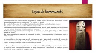 •La jerarquización de la sociedad: existen tres grupos, los hombres libres o "awilum", los "mushkenum" (quienes
se especula podrían ser siervos o subalternos) y los esclavos o "wardum".
•Los precios: los honorarios de los médicos varían según se atienda a un hombre libre o a un esclavo.
•Los salarios: varían según la naturaleza de los trabajos realizados.
•La responsabilidad profesional: un arquitecto que haya construido una casa que se desplome sobre sus ocupantes
y les haya causado la muerte es condenado a la pena de muerte.
•El funcionamiento judicial: la justicia la imparten los tribunales y se puede apelar al rey; los fallos se deben
plasmar por escrito.
•Las penas: aparece inscrita una escala de penas según los delitos y crímenes cometidos. La base de esta escala es
la Ley del Talión.
Se tratan también el robo, la actividad agrícola (o pecuaria), el daño a la propiedad, los derechos de la mujer, los
derechos en el matrimonio, los derechos de los menores, los derechos de los esclavos, homicidio, muerte y
lesiones. El castigo varía según el tipo de delincuente y de víctima.
Las leyes no admiten excusas ni explicaciones en caso de errores o faltas; el Código se ponía a la vista de todos,
de modo que nadie pudiera alegar ignorancia de la ley como pretexto. Cabe recordar, sin embargo, que eran
pocos los que sabían leer y escribir en aquella época.
 