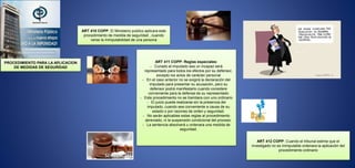 PROCEDIMIENTO PARA LA APLICACION
DE MEDIDAS DE SEGURIDAD
ART 411 COPP: Reglas especiales:
- Cunado el imputado sea un incapaz será
representado para todos los efectos por su defensor,
excepto los actos de carácter personal
- En el caso anterior no se exigirá la declaración del
imputado para presentar su acusación, pero su
defensor podrá manifestarlo cuando considere
conveniente para la defensa de su representado
- Este procedimiento no se tramitara con uno ordinario
- El juicio puede realizarse sin la presencia del
imputado, cuando sea conveniente a causa de su
estado o por razones de orden y seguridad.
- No serán aplicables estas reglas al procedimiento
abreviado, ni la suspensión condicional del proceso.
- La sentencia absolverá u ordenara una medida de
seguridad.
ART 410 COPP: El Ministerio publico aplicara este
procedimiento de medida de seguridad , cuando
verse la inimputabilidad de una persona
ART 412 COPP: Cuando el tribunal estime que el
investigado no es inimputable ordenara la aplicación del
procedimiento ordinario
 
