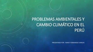 PROBLEMAS AMBIENTALES Y 
CAMBIO CLIMÁTICO EN EL 
PERÚ 
PRESENTADO POR : NANCY FERNANDEZ VARGAS 
 