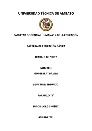 UNIVERSIDAD TÉCNICA DE AMBATO




FACULTAD DE CIENCIAS HUMANAS Y DE LA EDUCACIÓN


         CARRERA DE EDUCACIÓN BÁSICA


              TRABAJO DE NTIC´S


                  NOMBRE:
              MONSERRAT DÁVILA


             SEMESTRE: SEGUNDO


                 PARALELO “B”


             TUTOR: JORGE NÚÑEZ


                 AMBATO 2011
 
