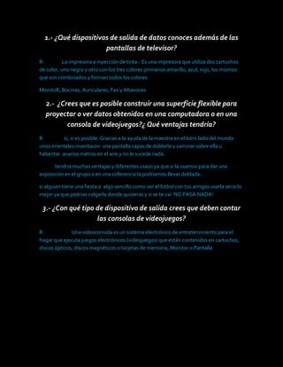 1.- ¿Qué dispositivos de salida de datos conoces además de las pantallas de televisor?<br />R:                La impresora a inyección de tinta.- Es una impresora que utiliza dos cartuchos de color, uno negro y otro con los tres colores primarios amarillo, azul, rojo, los mismos que son combinados y forman todos los colores <br />MonitoR, Bocinas, Auriculares, Fax y Altavoces<br />2.-  ¿Crees que es posible construir una superficie flexible para proyectar o ver datos obtenidos en una computadora o en una consola de videojuegos?¿ Qué ventajas tendría?<br />R:                  si, si es posible. Gracias a la ayuda de la maestra en el lotro lado del mundo unos orientales inventaron  una pantalla capas de doblarla y caminar sobre ella u habentar  avarios metros en el aire y no le sucede nada.    <br />              tendria muchas ventajas y diferentes usaso ya que si la usamos para dar una exposicion en el grupo o en una coferencia la podriamos llevar doblada.<br />si alguien tiene una fiesta o  algo sencillo como ver el futbol con tus amigos usarla seria lo mejor ya que pódrias colgarla donde quisieras y si se te caí  NO PASA NADA!<br />3.- ¿Con qué tipo de dispositivo de salida crees que deben contar las consolas de videojuegos?<br />R:                         Una videoconsola es un sistema electrónico de entretenimiento para el hogar que ejecuta juegos electrónicos (videojuegos) que están contenidos en cartuchos, discos ópticos, discos magnéticos o tarjetas de memoria, Monitor o Pantalla<br />NOMBREFUNCIONESPEJO DISEÑADO  DE CUADROS DE MADERA.LA FUNCION ES QUE PORMEDIO DE UNA CAMARITA Y VARIOS DISPOSITIVOS PUEDES USAR VARIOS CUADRITOS DE MADERA BRILLANTES COMO UN ESPEJO, NO SE VE A COLOR PERO SI LA SILUETA DE TU BREZO O CARA. PLANTILLA   GIGANTE  FLEXIBLE.SE PUEDE DESTRUIR, PERO ESTA PANTALLA GIGANTE ES MUY RESISTENTE , Y  LA PUEDES LLEVAR A TODOS LADOS YA QE LA PUEDES DOBLAR COMO UNA LONA.<br />