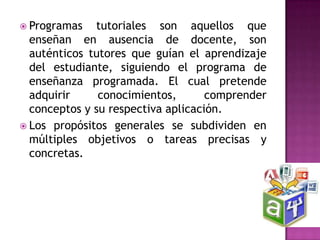  Programas   tutoriales son aquellos que
  enseñan en ausencia de docente, son
  auténticos tutores que guían el aprendizaje
  del estudiante, siguiendo el programa de
  enseñanza programada. El cual pretende
  adquirir     conocimientos,       comprender
  conceptos y su respectiva aplicación.
 Los propósitos generales se subdividen en
  múltiples objetivos o tareas precisas y
  concretas.
 