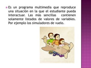  Es un programa multimedia que reproduce
 una situación en la que el estudiante pueda
 interactuar. Las más sencillas     contienen
 solamente listados de valores de variables.
 Por ejemplo los simuladores de vuelo.
 