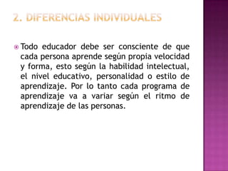  Todo educador debe ser consciente de que
 cada persona aprende según propia velocidad
 y forma, esto según la habilidad intelectual,
 el nivel educativo, personalidad o estilo de
 aprendizaje. Por lo tanto cada programa de
 aprendizaje va a variar según el ritmo de
 aprendizaje de las personas.
 