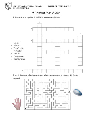 INSTITUCIÓN EDUCATIVA PRIVADA TALLER DE COMPUTACION
EL BUEN MAESTRO
ACTIVIDADES PARA LA CASA
1. Encuentra las siguientes palabras en este crucigrama.
Aceptar
Aplicar
VistaPrevia.
Protector
Pantalla
Propiedades
Configuración
2. en el siguiente laberinto encuentra la ruta para coger el mouse. (Hazlo con
colores)