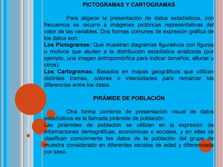 PICTOGRAMAS Y CARTOGRAMAS
Para aligerar la presentación de datos estadísticos, con
frecuencia se recurre a imágenes pictóricas representativas del
valor de las variables. Dos formas comunes de expresión gráfica de
los datos son:
Los Pictogramas: Que muestran diagramas figurativos con figuras
o motivos que aluden a la distribución estadística analizada (por
ejemplo, una imagen antropomórfica para indicar tamaños, alturas u
otros).
Los Cartogramas: Basados en mapas geográficos que utilizan
distintas tramas, colores o intensidades para remarcar las
diferencias entre los datos.
PIRÁMIDE DE POBLACIÓN
Otra forma corriente de presentación visual de datos
estadísticos es la llamada pirámide de población.
Las pirámides de población se utilizan en la expresión de
informaciones demográficas, económicas o sociales, y en ellas se
clasifican comúnmente los datos de la población del grupo de
muestra considerado en diferentes escalas de edad y diferenciada
por sexo.
 