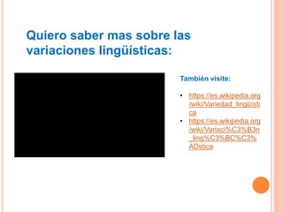 Quiero saber mas sobre las
variaciones lingüísticas:
También visite:
• https://es.wikipedia.org
/wiki/Variedad_lingüísti
ca
• https://es.wikipedia.org
/wiki/Variaci%C3%B3n
_ling%C3%BC%C3%
ADstica
 