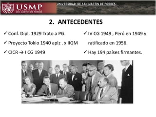  Conf. Dipl. 1929 Trato a PG.
 Proyecto Tokio 1940 aplz . x IIGM
 CICR → I CG 1949
 IV CG 1949 , Perú en 1949 y
ratificado en 1956.
 Hay 194 países firmantes.
2. ANTECEDENTES
 