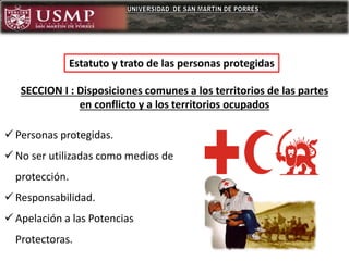 Estatuto y trato de las personas protegidas
 Personas protegidas.
 No ser utilizadas como medios de
protección.
 Responsabilidad.
 Apelación a las Potencias
Protectoras.
SECCION I : Disposiciones comunes a los territorios de las partes
en conflicto y a los territorios ocupados
 