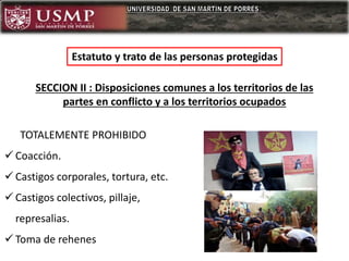 Estatuto y trato de las personas protegidas
TOTALEMENTE PROHIBIDO
 Coacción.
 Castigos corporales, tortura, etc.
 Castigos colectivos, pillaje,
represalias.
 Toma de rehenes
SECCION II : Disposiciones comunes a los territorios de las
partes en conflicto y a los territorios ocupados
 