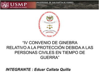 INTEGRANTE : Eduar Callata Quilla
“IV CONVENIO DE GINEBRA
RELATIVO A LA PROTECCIÓN DEBIDA A LAS
PERSONAS CIVILES EN TIEMPO DE
GUERRA”
 