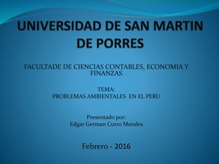 FACULTADE DE CIENCIAS CONTABLES, ECONOMIA Y
FINANZAS
TEMA:
PROBLEMAS AMBIENTALES EN EL PERU
Presentado por:
Edgar German Curro Morales
Febrero - 2016
 