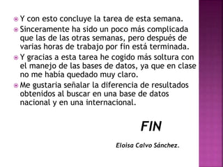  Y con esto concluye la tarea de esta semana.
 Sinceramente ha sido un poco más complicada
que las de las otras semanas, pero después de
varias horas de trabajo por fin está terminada.
 Y gracias a esta tarea he cogido más soltura con
el manejo de las bases de datos, ya que en clase
no me había quedado muy claro.
 Me gustaria señalar la diferencia de resultados
obtenidos al buscar en una base de datos
nacional y en una internacional.
FIN
Eloisa Calvo Sánchez.
 