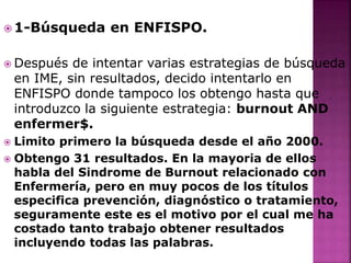  1-Búsqueda en ENFISPO.
 Después de intentar varias estrategias de búsqueda
en IME, sin resultados, decido intentarlo en
ENFISPO donde tampoco los obtengo hasta que
introduzco la siguiente estrategia: burnout AND
enfermer$.
 Limito primero la búsqueda desde el año 2000.
 Obtengo 31 resultados. En la mayoria de ellos
habla del Sindrome de Burnout relacionado con
Enfermería, pero en muy pocos de los títulos
especifica prevención, diagnóstico o tratamiento,
seguramente este es el motivo por el cual me ha
costado tanto trabajo obtener resultados
incluyendo todas las palabras.
 