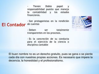 - Tienen Doble papel y 
responsabilidad puesto que maneja 
la contabilidad y los estados 
financieros. 
- Son protagonistas en la rendición 
de cuentas 
- Deben ser totalmente 
transparentes en los procesos. 
- Es la concreción de su conducta 
para el ejercicio de la ciencia o 
disciplina contable 
El buen nombre no es un derecho gratuito, pues se gana o se pierde 
cada día con nuestras propias acciones. Es necesario que impere la 
decencia, la honestidad y el profesionalismo. 

