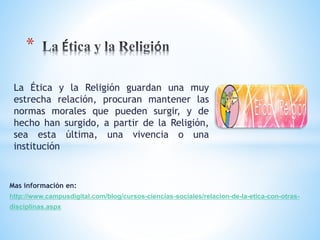 * 
La Ética y la Religión guardan una muy 
estrecha relación, procuran mantener las 
normas morales que pueden surgir, y de 
hecho han surgido, a partir de la Religión, 
sea esta última, una vivencia o una 
institución 
Mas información en: 
http://www.campusdigital.com/blog/cursos-ciencias-sociales/relacion-de-la-etica-con-otras-disciplinas. 
aspx 
 