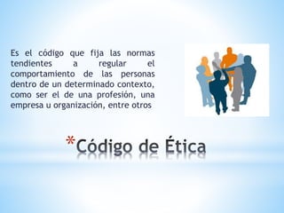 Es el código que fija las normas 
tendientes a regular el 
comportamiento de las personas 
dentro de un determinado contexto, 
como ser el de una profesión, una 
empresa u organización, entre otros 
* 
 