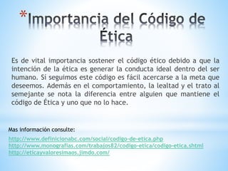 * 
Es de vital importancia sostener el código ético debido a que la 
intención de la ética es generar la conducta ideal dentro del ser 
humano. Sí seguimos este código es fácil acercarse a la meta que 
deseemos. Además en el comportamiento, la lealtad y el trato al 
semejante se nota la diferencia entre alguien que mantiene el 
código de Ética y uno que no lo hace. 
Mas información consulte: 
http://www.definicionabc.com/social/codigo-de-etica.php 
http://www.monografias.com/trabajos82/codigo-etica/codigo-etica.shtml 
http://eticayvaloresimaos.jimdo.com/ 
 