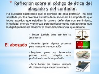 * 
Ha quedado establecido que el ejercicio de esta profesión ha sido 
señalada por los diversos estratos de la sociedad. Es importante que 
todos aquellos que estudian la carrera defiendan con sentimiento, 
integridad, energía y entereza pero particularmente con acciones que 
la dignifiquen hasta alcanzar la reivindicación social que merece. 
- Buscar justicia pues ese fue su 
juramento 
- Necesita ganar algunos procesos 
para mantener su reputación 
- Requiere ganar sus honorarios 
porque como cualquier otro 
profesional vive de su profesión 
- Debe honrar las normas, después 
de todo es el que mejor las conoce. 
 