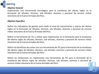 Objetivo General
Implementar una herramienta tecnológica para la enseñanza del idioma ingles en la
formación de oficiales, técnicos, sub oficiales, alumnos y personal de servicio militar
voluntario de la Fuerza Armadas del Perú.
Objetivo Especifico
Definir los indicadores de gestión para medir el nivel de conocimiento y avance del idioma
ingles en la formación de oficiales, técnicos, sub oficiales, alumnos y personal de servicio
militar voluntario de la Fuerza Armadas del Perú.
Definir la herramienta de TIC a utilizar para implementar en la formación para la enseñanza
del idioma ingles de oficiales, técnicos, sub oficiales, alumnos y personal de servicio militar
voluntario de la Fuerza Armadas del Perú.
Definir los beneficios de contar con una herramienta de TIC para la formación de la enseñanza
del idioma ingles de oficiales, técnicos, sub oficiales, alumnos y personal de servicio militar
voluntario de la Fuerza Armadas del Perú.
Definir las limitaciones en implementar una herramienta de TIC para la formación de la
enseñanza del idioma ingles de oficiales, técnicos, sub oficiales, alumnos y personal de
servicio militar voluntario de la Fuerza Armadas del Perú.
 