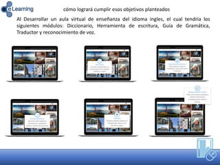 Al Desarrollar un aula virtual de enseñanza del idioma ingles, el cual tendría los
siguientes módulos: Diccionario, Herramienta de escritura, Guía de Gramática,
Traductor y reconocimiento de voz.
cómo logrará cumplir esos objetivos planteados
 