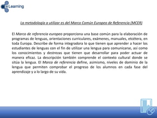 El Marco de referencia europeo proporciona una base común para la elaboración de
programas de lenguas, orientaciones curriculares, exámenes, manuales, etcétera, en
toda Europa. Describe de forma integradora lo que tienen que aprender a hacer los
estudiantes de lenguas con el fin de utilizar una lengua para comunicarse, así como
los conocimientos y destrezas que tienen que desarrollar para poder actuar de
manera eficaz. La descripción también comprende el contexto cultural donde se
sitúa la lengua. El Marco de referencia define, asimismo, niveles de dominio de la
lengua que permiten comprobar el progreso de los alumnos en cada fase del
aprendizaje y a lo largo de su vida.
La metodología a utilizar es del Marco Común Europeo de Referencia (MCER)
 
