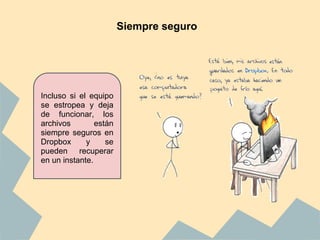 Siempre seguro




Incluso si el equipo
se estropea y deja
de funcionar, los
archivos        están
siempre seguros en
Dropbox      y     se
pueden recuperar
en un instante.
 