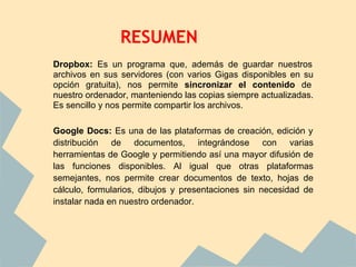 RESUMEN
Dropbox: Es un programa que, además de guardar nuestros
archivos en sus servidores (con varios Gigas disponibles en su
opción gratuita), nos permite sincronizar el contenido de
nuestro ordenador, manteniendo las copias siempre actualizadas.
Es sencillo y nos permite compartir los archivos.

Google Docs: Es una de las plataformas de creación, edición y
distribución de documentos, integrándose con varias
herramientas de Google y permitiendo así una mayor difusión de
las funciones disponibles. Al igual que otras plataformas
semejantes, nos permite crear documentos de texto, hojas de
cálculo, formularios, dibujos y presentaciones sin necesidad de
instalar nada en nuestro ordenador.
 