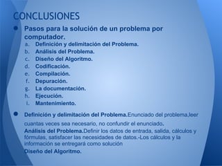 CONCLUSIONES
● Pasos para la solución de un problema por
    computador.
    a.   Definición y delimitación del Problema.
    b.   Análisis del Problema.
    c.   Diseño del Algoritmo.
    d.   Codificación.
    e.   Compilación.
    f.   Depuración.
    g.   La documentación.
    h.   Ejecución.
    i.   Mantenimiento.

●   Definición y delimitación del Problema.Enunciado del problema,leer
    cuantas veces sea necesario, no confundir el enunciado.
    Análisis del Problema.Definir los datos de entrada, salida, cálculos y
    fórmulas, satisfacer las necesidades de datos.-Los cálculos y la
    información se entregará como solución
    Diseño del Algoritmo.
 