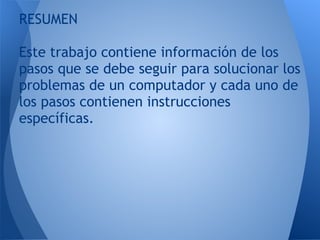 RESUMEN
 
Este trabajo contiene información de los
pasos que se debe seguir para solucionar los
problemas de un computador y cada uno de
los pasos contienen instrucciones
específicas.
 