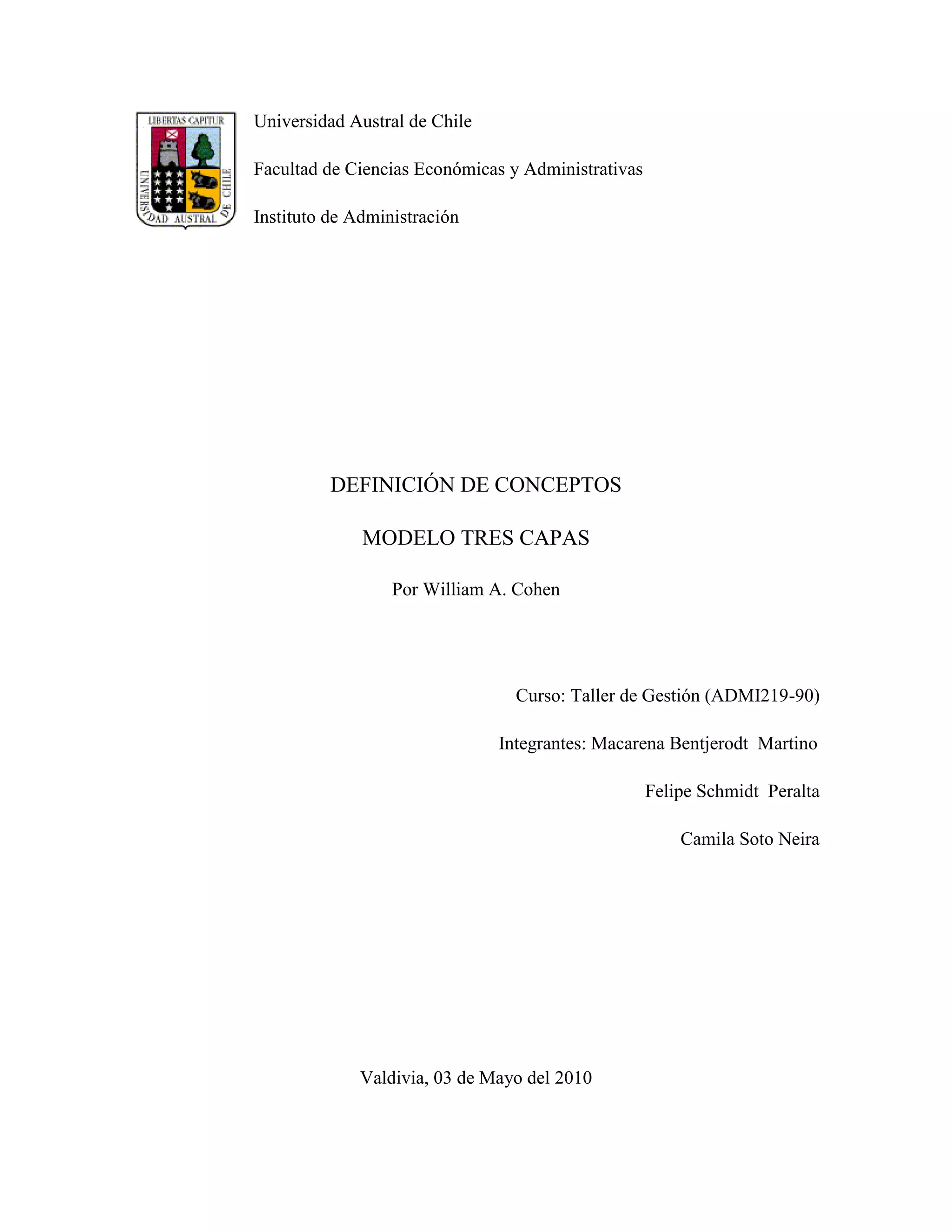 Universidad Austral de Chile

Facultad de Ciencias Económicas y Administrativas

Instituto de Administración




          DEFINICIÓN DE CONCEPTOS

              MODELO TRES CAPAS

                  Por William A. Cohen




                                 Curso: Taller de Gestión (ADMI219-90)

                               Integrantes: Macarena Bentjerodt Martino

                                                    Felipe Schmidt Peralta

                                                        Camila Soto Neira




             Valdivia, 03 de Mayo del 2010
 
