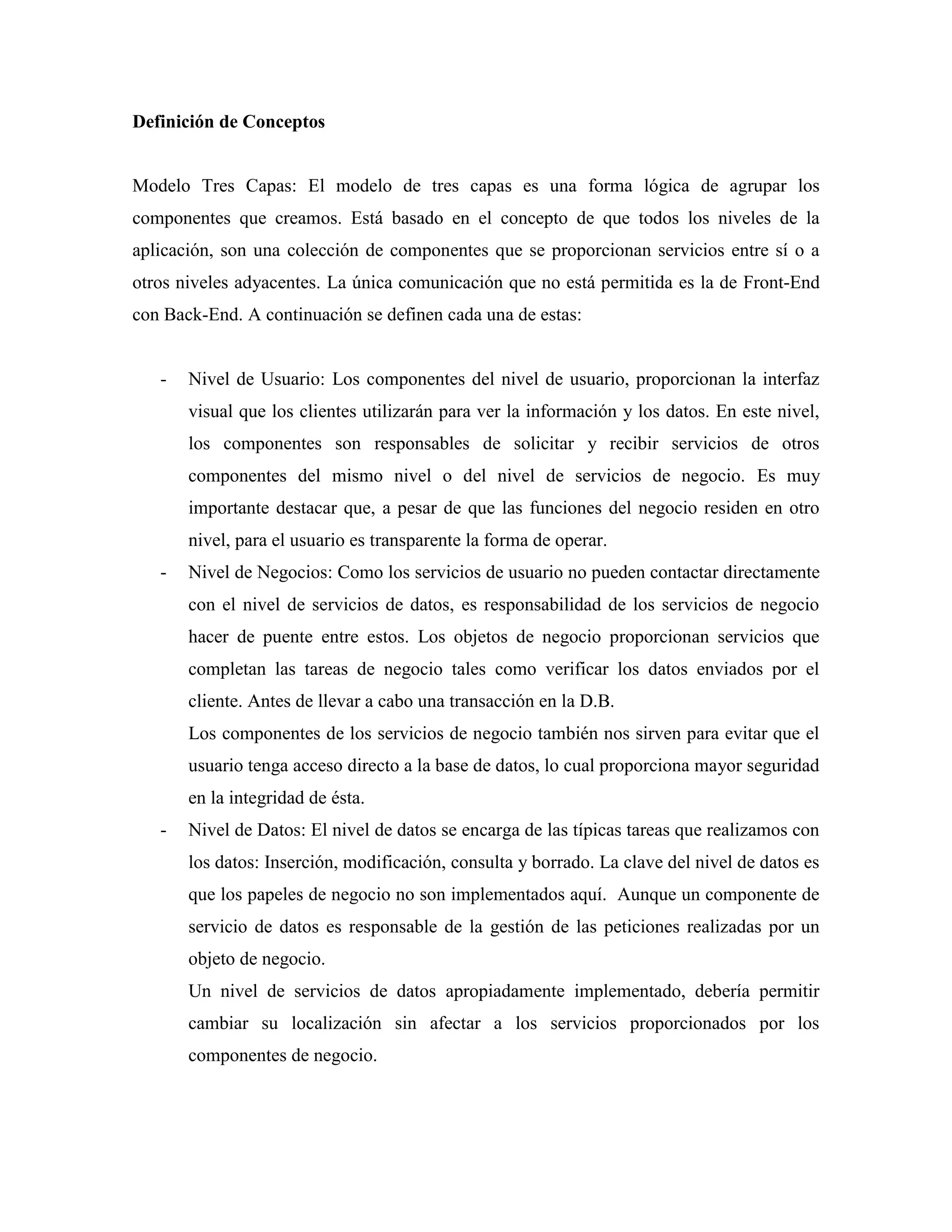 Definición de Conceptos


Modelo Tres Capas: El modelo de tres capas es una forma lógica de agrupar los
componentes que creamos. Está basado en el concepto de que todos los niveles de la
aplicación, son una colección de componentes que se proporcionan servicios entre sí o a
otros niveles adyacentes. La única comunicación que no está permitida es la de Front-End
con Back-End. A continuación se definen cada una de estas:


   -   Nivel de Usuario: Los componentes del nivel de usuario, proporcionan la interfaz
       visual que los clientes utilizarán para ver la información y los datos. En este nivel,
       los componentes son responsables de solicitar y recibir servicios de otros
       componentes del mismo nivel o del nivel de servicios de negocio. Es muy
       importante destacar que, a pesar de que las funciones del negocio residen en otro
       nivel, para el usuario es transparente la forma de operar.
   -   Nivel de Negocios: Como los servicios de usuario no pueden contactar directamente
       con el nivel de servicios de datos, es responsabilidad de los servicios de negocio
       hacer de puente entre estos. Los objetos de negocio proporcionan servicios que
       completan las tareas de negocio tales como verificar los datos enviados por el
       cliente. Antes de llevar a cabo una transacción en la D.B.
       Los componentes de los servicios de negocio también nos sirven para evitar que el
       usuario tenga acceso directo a la base de datos, lo cual proporciona mayor seguridad
       en la integridad de ésta.
   -   Nivel de Datos: El nivel de datos se encarga de las típicas tareas que realizamos con
       los datos: Inserción, modificación, consulta y borrado. La clave del nivel de datos es
       que los papeles de negocio no son implementados aquí. Aunque un componente de
       servicio de datos es responsable de la gestión de las peticiones realizadas por un
       objeto de negocio.
       Un nivel de servicios de datos apropiadamente implementado, debería permitir
       cambiar su localización sin afectar a los servicios proporcionados por los
       componentes de negocio.
 