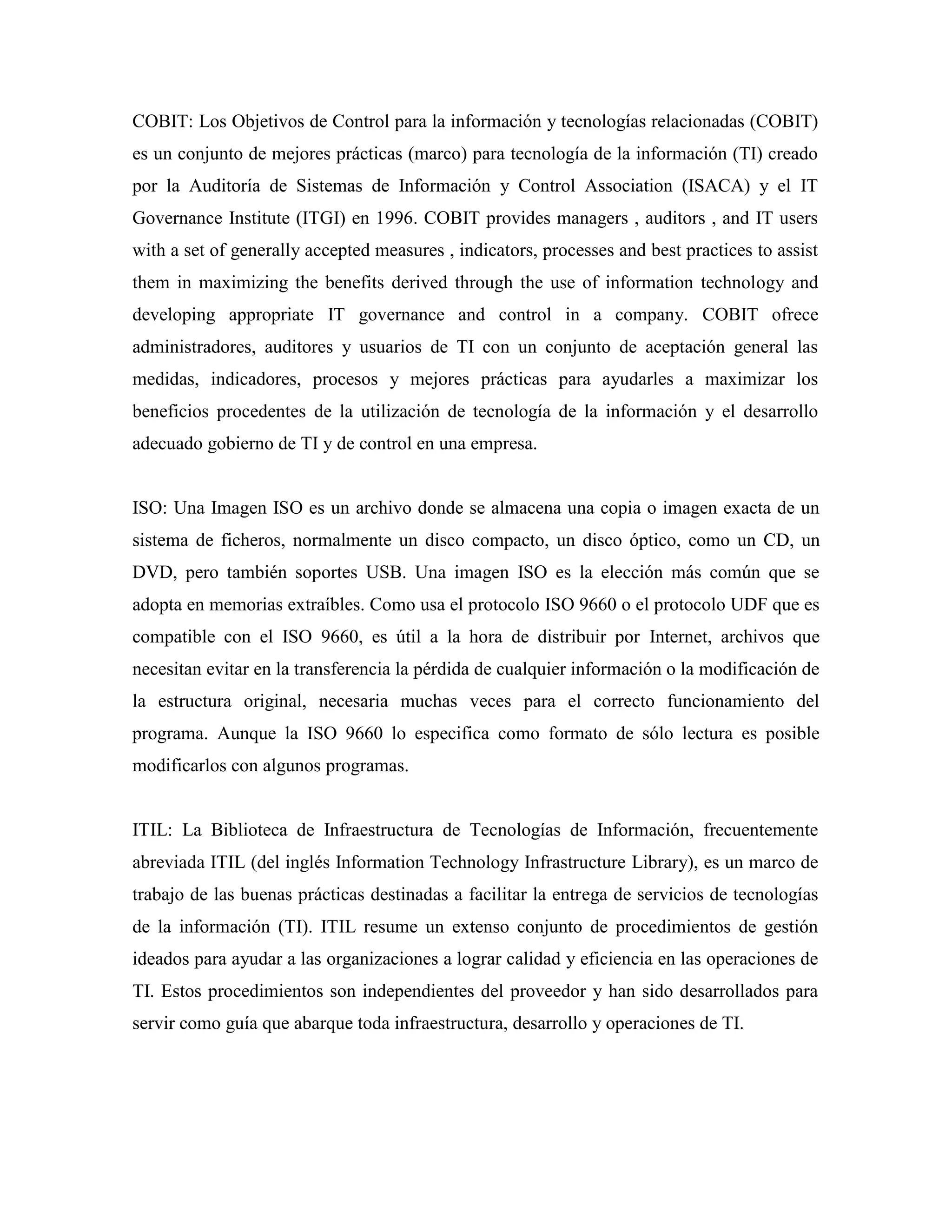 COBIT: Los Objetivos de Control para la información y tecnologías relacionadas (COBIT)
es un conjunto de mejores prácticas (marco) para tecnología de la información (TI) creado
por la Auditoría de Sistemas de Información y Control Association (ISACA) y el IT
Governance Institute (ITGI) en 1996. COBIT provides managers , auditors , and IT users
with a set of generally accepted measures , indicators, processes and best practices to assist
them in maximizing the benefits derived through the use of information technology and
developing appropriate IT governance and control in a company. COBIT ofrece
administradores, auditores y usuarios de TI con un conjunto de aceptación general las
medidas, indicadores, procesos y mejores prácticas para ayudarles a maximizar los
beneficios procedentes de la utilización de tecnología de la información y el desarrollo
adecuado gobierno de TI y de control en una empresa.


ISO: Una Imagen ISO es un archivo donde se almacena una copia o imagen exacta de un
sistema de ficheros, normalmente un disco compacto, un disco óptico, como un CD, un
DVD, pero también soportes USB. Una imagen ISO es la elección más común que se
adopta en memorias extraíbles. Como usa el protocolo ISO 9660 o el protocolo UDF que es
compatible con el ISO 9660, es útil a la hora de distribuir por Internet, archivos que
necesitan evitar en la transferencia la pérdida de cualquier información o la modificación de
la estructura original, necesaria muchas veces para el correcto funcionamiento del
programa. Aunque la ISO 9660 lo especifica como formato de sólo lectura es posible
modificarlos con algunos programas.


ITIL: La Biblioteca de Infraestructura de Tecnologías de Información, frecuentemente
abreviada ITIL (del inglés Information Technology Infrastructure Library), es un marco de
trabajo de las buenas prácticas destinadas a facilitar la entrega de servicios de tecnologías
de la información (TI). ITIL resume un extenso conjunto de procedimientos de gestión
ideados para ayudar a las organizaciones a lograr calidad y eficiencia en las operaciones de
TI. Estos procedimientos son independientes del proveedor y han sido desarrollados para
servir como guía que abarque toda infraestructura, desarrollo y operaciones de TI.
 