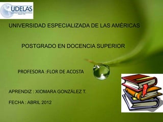 UNIVERSIDAD ESPECIALIZADA DE LAS AMÉRICAS


     POSTGRADO EN DOCENCIA SUPERIOR



   PROFESORA :FLOR DE ACOSTA


APRENDIZ : XIOMARA GONZÁLEZ T.

FECHA : ABRIL 2012
 