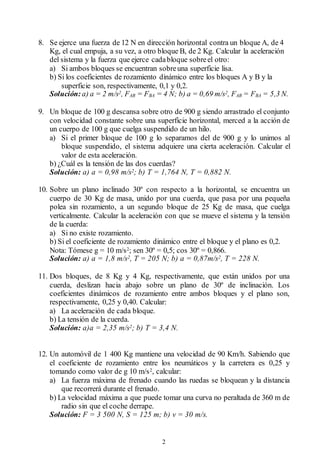 2
8. Se ejerce una fuerza de 12 N en dirección horizontal contra un bloque A, de 4
Kg, el cual empuja, a su vez, a otro bloque B, de 2 Kg. Calcular la aceleración
del sistema y la fuerza que ejerce cadabloque sobreel otro:
a) Si ambos bloques se encuentran sobreuna superficie lisa.
b) Si los coeficientes de rozamiento dinámico entre los bloques A y B y la
superficie son, respectivamente, 0,1 y 0,2.
Solución: a) a = 2 m/s2, FAB = FBA = 4 N; b) a = 0,69 m/s2, FAB = FBA = 5,3 N.
9. Un bloque de 100 g descansa sobre otro de 900 g siendo arrastrado el conjunto
con velocidad constante sobre una superficie horizontal, merced a la acción de
un cuerpo de 100 g que cuelga suspendido de un hilo.
a) Si el primer bloque de 100 g lo separamos del de 900 g y lo unimos al
bloque suspendido, el sistema adquiere una cierta aceleración. Calcular el
valor de esta aceleración.
b) ¿Cuál es la tensión de las dos cuerdas?
Solución: a) a = 0,98 m/s2; b) T = 1,764 N, T = 0,882 N.
10. Sobre un plano inclinado 30º con respecto a la horizontal, se encuentra un
cuerpo de 30 Kg de masa, unido por una cuerda, que pasa por una pequeña
polea sin rozamiento, a un segundo bloque de 25 Kg de masa, que cuelga
verticalmente. Calcular la aceleración con que se mueve el sistema y la tensión
de la cuerda:
a) Si no existe rozamiento.
b) Si el coeficiente de rozamiento dinámico entre el bloque y el plano es 0,2.
Nota: Tómese g = 10 m/s2; sen 30º = 0,5; cos 30º = 0,866.
Solución: a) a = 1,8 m/s2, T = 205 N; b) a = 0,87m/s2, T = 228 N.
11. Dos bloques, de 8 Kg y 4 Kg, respectivamente, que están unidos por una
cuerda, deslizan hacia abajo sobre un plano de 30º de inclinación. Los
coeficientes dinámicos de rozamiento entre ambos bloques y el plano son,
respectivamente, 0,25 y 0,40. Calcular:
a) La aceleración de cada bloque.
b) La tensión de la cuerda.
Solución: a)a = 2,35 m/s2; b) T = 3,4 N.
12. Un automóvil de 1 400 Kg mantiene una velocidad de 90 Km/h. Sabiendo que
el coeficiente de rozamiento entre los neumáticos y la carretera es 0,25 y
tomando como valor de g 10 m/s2, calcular:
a) La fuerza máxima de frenado cuando las ruedas se bloquean y la distancia
que recorrerá durante el frenado.
b) La velocidad máxima a que puede tomar una curva no peraltada de 360 m de
radio sin que el coche derrape.
Solución: F = 3 500 N, S = 125 m; b) v = 30 m/s.
 
