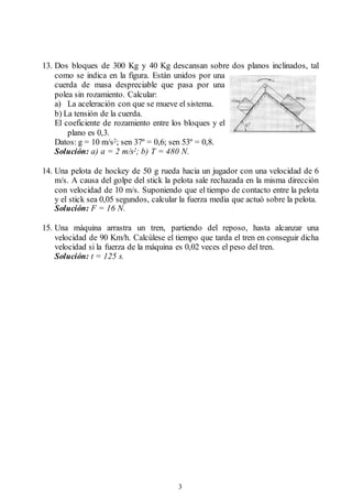 3
13. Dos bloques de 300 Kg y 40 Kg descansan sobre dos planos inclinados, tal
como se indica en la figura. Están unidos por una
cuerda de masa despreciable que pasa por una
polea sin rozamiento. Calcular:
a) La aceleración con que se mueve el sistema.
b) La tensión de la cuerda.
El coeficiente de rozamiento entre los bloques y el
plano es 0,3.
Datos: g = 10 m/s2; sen 37º = 0,6; sen 53º = 0,8.
Solución: a) a = 2 m/s2; b) T = 480 N.
14. Una pelota de hockey de 50 g rueda hacia un jugador con una velocidad de 6
m/s. A causa del golpe del stick la pelota sale rechazada en la misma dirección
con velocidad de 10 m/s. Suponiendo que el tiempo de contacto entre la pelota
y el stick sea 0,05 segundos, calcular la fuerza media que actuó sobre la pelota.
Solución: F = 16 N.
15. Una máquina arrastra un tren, partiendo del reposo, hasta alcanzar una
velocidad de 90 Km/h. Calcúlese el tiempo que tarda el tren en conseguir dicha
velocidad si la fuerza de la máquina es 0,02 veces el peso del tren.
Solución: t = 125 s.
 