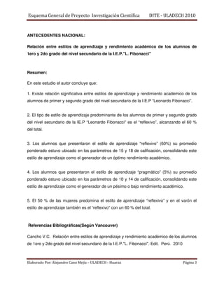 Esquema General de Proyecto Investigación Científica                 DITE - ULADECH 2010



ANTECEDENTES NACIONAL:

Relación entre estilos de aprendizaje y rendimiento académico de los alumnos de
1ero y 2do grado del nivel secundario de la I.E.P."L. Fibonacci"



Resumen:

En este estudio el autor concluye que:

1. Existe relación significativa entre estilos de aprendizaje y rendimiento académico de los
alumnos de primer y segundo grado del nivel secundario de la I.E.P “Leonardo Fibonacci”.


2. El tipo de estilo de aprendizaje predominante de los alumnos de primer y segundo grado
del nivel secundario de la IE.P “Leonardo Fibonacci” es el “reflexivo”, alcanzando el 60 %
del total.


3. Los alumnos que presentaron el estilo de aprendizaje “reflexivo” (60%) su promedio
ponderado estuvo ubicado en los parámetros de 15 y 18 de calificación, consolidando este
estilo de aprendizaje como el generador de un óptimo rendimiento académico.


4. Los alumnos que presentaron el estilo de aprendizaje “pragmático” (5%) su promedio
ponderado estuvo ubicado en los parámetros de 10 y 14 de calificación, consolidando este
estilo de aprendizaje como el generador de un pésimo o bajo rendimiento académico.


5. El 50 % de las mujeres predomina el estilo de aprendizaje “reflexivo” y en el varón el
estilo de aprendizaje también es el “reflexivo” con un 60 % del total.



Referencias Bibliográficas(Según Vancouver)

Cancho V.C. Relación entre estilos de aprendizaje y rendimiento académico de los alumnos
de 1ero y 2do grado del nivel secundario de la I.E.P."L. Fibonacci". Edit. Perú. 2010



Elaborado Por: Alejandro Cano Mejía – ULADECH - Huaraz                                  Página 3
 