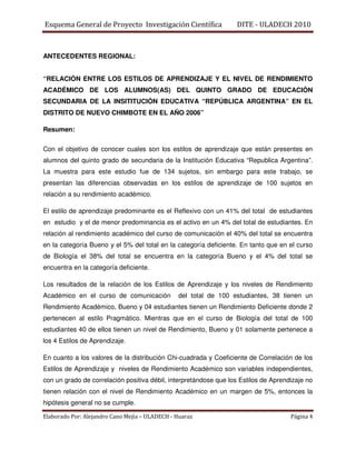 Esquema General de Proyecto Investigación Científica              DITE - ULADECH 2010



ANTECEDENTES REGIONAL:


“RELACIÓN ENTRE LOS ESTILOS DE APRENDIZAJE Y EL NIVEL DE RENDIMIENTO
ACADÉMICO DE LOS ALUMNOS(AS) DEL QUINTO GRADO DE EDUCACIÓN
SECUNDARIA DE LA INSITITUCIÓN EDUCATIVA “REPÚBLICA ARGENTINA” EN EL
DISTRITO DE NUEVO CHIMBOTE EN EL AÑO 2006”

Resumen:

Con el objetivo de conocer cuales son los estilos de aprendizaje que están presentes en
alumnos del quinto grado de secundaria de la Institución Educativa “Republica Argentina”.
La muestra para este estudio fue de 134 sujetos, sin embargo para este trabajo, se
presentan las diferencias observadas en los estilos de aprendizaje de 100 sujetos en
relación a su rendimiento académico.

El estilo de aprendizaje predominante es el Reflexivo con un 41% del total de estudiantes
en estudio y el de menor predominancia es el activo en un 4% del total de estudiantes. En
relación al rendimiento académico del curso de comunicación el 40% del total se encuentra
en la categoría Bueno y el 5% del total en la categoría deficiente. En tanto que en el curso
de Biología el 38% del total se encuentra en la categoría Bueno y el 4% del total se
encuentra en la categoría deficiente.

Los resultados de la relación de los Estilos de Aprendizaje y los niveles de Rendimiento
Académico en el curso de comunicación           del total de 100 estudiantes, 38 tienen un
Rendimiento Académico, Bueno y 04 estudiantes tienen un Rendimiento Deficiente donde 2
pertenecen al estilo Pragmático. Mientras que en el curso de Biología del total de 100
estudiantes 40 de ellos tienen un nivel de Rendimiento, Bueno y 01 solamente pertenece a
los 4 Estilos de Aprendizaje.

En cuanto a los valores de la distribución Chi-cuadrada y Coeficiente de Correlación de los
Estilos de Aprendizaje y niveles de Rendimiento Académico son variables independientes,
con un grado de correlación positiva débil, interpretándose que los Estilos de Aprendizaje no
tienen relación con el nivel de Rendimiento Académico en un margen de 5%, entonces la
hipótesis general no se cumple.

Elaborado Por: Alejandro Cano Mejía – ULADECH - Huaraz                               Página 4
 