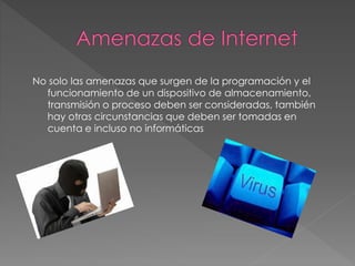 No solo las amenazas que surgen de la programación y el 
funcionamiento de un dispositivo de almacenamiento, 
transmisión o proceso deben ser consideradas, también 
hay otras circunstancias que deben ser tomadas en 
cuenta e incluso no informáticas 
 