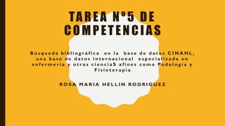 TAREA Nº5 DE
COMPETENCIAS
B ú s q u e d a b i b l i o g r á f i c a e n l a b a s e d e d a t o s C I N A H L ,
u n a b a s e d e d a t o s i n t e r n a c i o n a l e s p e c i a l i z a d a e n
e n f e r m e r í a y o t r a s c i e n c i a S a f i n e s c o m o Po d o l o g í a y
F i s i o t e r a p i a
R O S A M A R I A H E L L I N R O D R I G U E Z
 