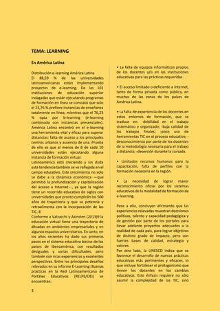 3
TEMA: LEARNING
En América Latina
Distribución e-learning América Latina
El 88,59 % de las universidades
latinoamericanas están implementando
proyectos de e-learning. De las 101
instituciones de educación superior
indagadas que están ejecutando programas
de formación en línea se constató que solo
el 23,76 % prefiere instancias de enseñanza
totalmente en línea, mientras que el 76,23
% opta por b-learning (e-learning
combinado con instancias presenciales).
América Latina encontró en el e-learning
una herramienta vital y eficaz para superar
distancias: falta de acceso a los principales
centros urbanos y ausencia de una. Prueba
de ello es que al menos de 8 de cada 10
universidades están ejecutando alguna
instancia de formación virtual.
Latinoamérica está creciendo y sin duda
esta tendencia también se ve reflejada en el
campo educativo. Este crecimiento no solo
se debe a la dinámica económica —que
permitió la profundización y capitalización
del acceso a Internet—, ya que la región
tiene un recorrido educativo de siglos con
universidades que pronto cumplirán los 500
años de trayectoria y que se potencia y
retroalimenta con la incorporación de las
TIC. 8
Conforme a Valzacchi y Asinsten (2013)9 la
educación virtual tiene una trayectoria de
décadas en ambientes empresariales y en
algunos espacios universitarios. Entanto, en
los años recientes ha dado sus primeros
pasos en el sistema educativo básico de los
países de Iberoamérica, con resultados
desiguales y varias dificultades, pero
también con ricas experiencias y excelentes
perspectivas. Entre los principales desafíos
relevados en su informe E-Learning: Buenas
prácticas en la Red Latinoamericana de
Portales Educativos (RELPE/OEI) se
encuentran:
• La falta de equipos informáticos propios
de los docentes y/o en las instituciones
educativas para las prácticas requeridas.
• El acceso limitado o deficiente a internet,
tanto de forma privada como pública, en
muchas de las zonas de los países de
América Latina.
• La falta de experiencia de los docentes en
estos entornos de formación, que se
traduce en: -debilidad en el trabajo
sistemático y organizado; -baja calidad de
los trabajos finales; -poco uso de
herramientas TIC en el proceso educativo; -
desconocimiento por parte de los docentes
de la metodología necesaria para el trabajo
a distancia; -deserción durante la cursada.
• Limitados recursos humanos para la
capacitación, falta de perfiles con la
formación necesaria en la región.
• La necesidad de lograr mayor
reconocimiento oficial por los sistemas
educativos de la modalidad de formación de
e-learning.
Pese a ello, concluyen afirmando que las
experiencias relevadas muestran decisiones
políticas, talento y capacidad pedagógica y
de gestión por parte de los portales para
llevar adelante proyectos adecuados a la
realidad de cada país, para lograr objetivos
de distinto grado de impacto, pero con
fuertes bases de calidad, estrategia y
valores.
Por otro lado, la UNESCO indica que se
favorece el desarrollo de nuevas prácticas
educativas más pertinentes y eficaces, lo
que incluye fortalecer el protagonismo que
tienen los docentes en los cambios
educativos. Este énfasis requiere no sólo
asumir la complejidad de las TIC, sino
 