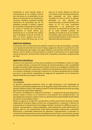 4
comprender el tema docente desde el
reconocimiento de los múltiples factores
que intervienen en su desempeño, lo que
afecta al rendimiento de sus estudiantes, y
reconocer, multiplicar y potenciar aquellas
experiencias de aprendizaje que las TIC
posibilitan, permiten o mejoran, respecto
de las prácticas tradicionales de enseñanza.
En cuanto al mercado del e-learning en
Norteamérica se puede afirmar que,
Norteamérica es el mercado más maduro
para la Enseñanza virtual en el mundo. En
2011, los EE.UU. gastaron más para la
Enseñanza virtual Self-Paced que en otra
parte en el mundo. Mientras la tarifa de
crecimientoen este mercadopuede parecer
baja comparada con otras regiones
mundiales (en mero el 4.4 %), los ingresos
generados en este mercado son
sumamente altos. La industria de educación
entera en EE UU crece sumamente
rápidamente, y las predicciones que
conciernen el crecimiento de mercado son
de un modo alentador positivas. Sin
embargo, el mercado no es sin sus desafíos.
Por ejemplo, según varias fuentes, la K 12 y
sectores postsecundarios en EE UU hace las
altas demandas de proveedores.
OBJETIVO GENERAL:
Es fascinante como la interacción hace posible la creación de redes de aprendizaje, se pueden
crear espacios de contenido como lo son los blogs o páginas de internet, se puede hacer uso de
sin fin de aplicaciones que fungen como apoyo didáctico y que permiten concebir el encuentro
docente- alumno desde lo virtual pensando en compartir la información con un determinado
número de personas y al final termina siendo visto, compartido, comentado y complementado
por miles.
OBJETIVO ESPECÍFICO:
Conocer lo más importante en el caso de los estudiantes es la flexibilidad en cuanto al manejo
de sus propios tiempos, la ausencia del requisito de asistencia periódica a clase, la posibilidad
de seguir los estudios desde cualquier parte a donde el alumno se vea obligado a trasladarse por
distintas razones laborales o personales, en definitiva el alto grado de autonomía de la que goza
en el sistema, constituye a la educación a distancia en una opción apropiada para los tiempos
que corren ya que permite compatibilizar las exigencias de capacitación con las limitaciones
espacio-temporales que impone la vida diaria.
Contenido:
*M-LEARNING
Se denomina aprendizaje electrónico móvil, en inglés M-learning, a una metodología de
enseñanza y aprendizaje valiéndose del uso de pequeños dispositivos móviles, tales como, por
ejemplo: teléfonos móviles, PDA, tabletas, Pocket PC, iPod y todo dispositivo de mano que tenga
alguna forma de conectividad inalámbrica.
De acuerdo con O'Malley et al. (2003) el m-learning es: "…cualquier tipo de aprendizaje que se
produce cuando el alumno no se encuentra en una ubicación fija y predeterminada; o de
aprendizaje que se produce cuando el alumno se aprovecha de las oportunidades de aprendizaje
que ofrecen las tecnologías móviles”.
Desde sus orígenes en el siglo XIX, concretamente en 1873 cuando Charles Toussaint y Gustav
Langenscheidt enseñaron lengua en Berlín por correspondencia, la educación a distancia ha
evolucionado en la taxonomía de las tecnologías utilizadas. Simonson, M. (2005) las enumera y
describe: correspondencia, medios pregrabados, audio bidireccional, audio bidireccional con
gráficos, vídeo en vivo unidireccional, audio bidireccional/vídeo unidireccional, audio/vídeo
bidireccional y audio/vídeo bidireccional de sobremesa. Progresivamente, la educación va
incorporando intensivamente las nuevas tecnologías de la información y comunicación, pasando
por varias etapas. Diversos conceptos describen ese fenómeno, según avanza la tecnología: EAO
 