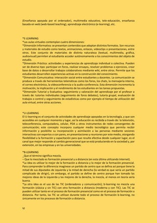 VI
(Enseñanza apoyada por el ordenador), multimedia educativo, tele-educación, enseñanza
basada en web (web-based teaching), aprendizaje electrónico (e-learning), etc.
*E-LEARNING
*Las aulas virtuales contemplan cuatro dimensiones:
*Dimensión Informativa: se presentan contenidos que adoptan distintos formatos. Son recursos
y materiales de estudio como textos, animaciones, enlaces, videoclips o presentaciones, entre
otros. Este conjunto de materiales de distinta naturaleza (textual, multimedia, gráfica,
audiovisual) permiten al estudiante acceder autónomamente a los conocimientos del objeto de
estudio.
*Dimensión Práctica: actividades y experiencias de aprendizaje individual o colectiva. Pueden
ser de diverso tipo: participar en foros, realizar ensayos, resolver problemas o ejercicios, crear
base de datos o desarrollar trabajos colaborativos mediante wiki, entre otros. Permite que los
estudiantes desarrollen experiencias activas en la construcción del conocimiento.
*Dimensión Comunicativa: interacción social entre estudiantes y docentes. La comunicación se
produce a través de herramientas telemáticas como los foros, los chats, la mensajería interna,
el correo electrónico, la videoconferencia o la audio-conferencia. Esta dimensión incrementa la
motivación, la implicación y el rendimiento de los estudiantes en las tareas propuestas.
*Dimensión Tutorial y Evaluativa: seguimiento y valoración del aprendizaje por el profesor a
través de: tutorías individuales (seguimiento de foros debates), tutoría grupal, evaluación de
trabajos o control y seguimiento de estadísticas como por ejemplo el tiempo de utilización del
aula virtual, entre otras acciones.
*U-LEARNING
El U-learning es el conjunto de actividades de aprendizaje apoyadas en la tecnología, y que son
accesibles en cualquier momento y lugar, así la educación es recibida a través de: la televisión,
teleconferencia, computadora, celular, PDA u otros instrumentos de redes convergentes de
comunicación; este concepto incorpora cualquier medio tecnológico que permita recibir
información y posibilite su incorporación y asimilación a las personas mediante sesiones
interactivas con expertos o con pares, en presentaciones y reuniones por este medio, otorgando
flexibilidad a la formación y capacitación para que resulte efectiva desde cualquier lugar, es el
canal que mejor responde al cambio generacional que se está produciendo en la sociedad y, por
extensión, en las empresas y en las universidades.
*B-LEARNING
_Que el término significa mezcla.
– Que lo mezclado es formación presencial y a distancia (en esta última utilizando Internet).
*La idea es utilizar lo mejor de la formación a distancia y lo mejor de la formación presencial.
Para comprender la diferencia imagínese un partido de centro que se defina así porque tiene la
mitad de sus diputados de izquierda y la mitad de derecha (la verdad es que sería un partido
complicado de dirigir), sin embargo, el partido se define de centro porque han tomado las
mejores ideas de la izquierda y las mejores de la derecha, la mezcla, al menos en teoría sería
buena.
*La otra idea es el uso de las TIC (ordenadores y comunicación); b-learning no mezcla una
formación (clásica y sin TIC) con otra formación a distancia (moderna y con TIC). Las TIC se
pueden utilizar tanto en el proceso de formación presencial como en el proceso de formación a
distancia. Por tanto, las TIC se utilizan durante todo el proceso de formación b-learning, no
únicamente en los procesos de formación a distancia.
 