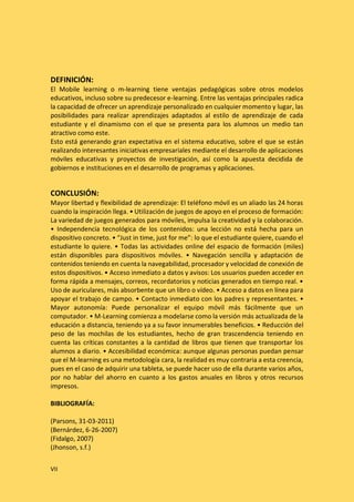 VII
DEFINICIÓN:
El Mobile learning o m-learning tiene ventajas pedagógicas sobre otros modelos
educativos, incluso sobre su predecesor e-learning. Entre las ventajas principales radica
la capacidad de ofrecer un aprendizaje personalizado en cualquier momento y lugar, las
posibilidades para realizar aprendizajes adaptados al estilo de aprendizaje de cada
estudiante y el dinamismo con el que se presenta para los alumnos un medio tan
atractivo como este.
Esto está generando gran expectativa en el sistema educativo, sobre el que se están
realizando interesantes iniciativas empresariales mediante el desarrollo de aplicaciones
móviles educativas y proyectos de investigación, así como la apuesta decidida de
gobiernos e instituciones en el desarrollo de programas y aplicaciones.
CONCLUSIÓN:
Mayor libertad y flexibilidad de aprendizaje: El teléfono móvil es un aliado las 24 horas
cuando la inspiración llega. • Utilización de juegos de apoyo en el proceso de formación:
La variedad de juegos generados para móviles, impulsa la creatividad y la colaboración.
• Independencia tecnológica de los contenidos: una lección no está hecha para un
dispositivo concreto. • “Just in time, just for me”: lo que el estudiante quiere, cuando el
estudiante lo quiere. • Todas las actividades online del espacio de formación (miles)
están disponibles para dispositivos móviles. • Navegación sencilla y adaptación de
contenidos teniendo en cuenta la navegabilidad, procesador y velocidad de conexión de
estos dispositivos. • Acceso inmediato a datos y avisos: Los usuarios pueden acceder en
forma rápida a mensajes, correos, recordatorios y noticias generados en tiempo real. •
Uso de auriculares, más absorbente que un libro o vídeo. • Acceso a datos en línea para
apoyar el trabajo de campo. • Contacto inmediato con los padres y representantes. •
Mayor autonomía: Puede personalizar el equipo móvil más fácilmente que un
computador. • M-Learning comienza a modelarse como la versión más actualizada de la
educación a distancia, teniendo ya a su favor innumerables beneficios. • Reducción del
peso de las mochilas de los estudiantes, hecho de gran trascendencia teniendo en
cuenta las críticas constantes a la cantidad de libros que tienen que transportar los
alumnos a diario. • Accesibilidad económica: aunque algunas personas puedan pensar
que el M-learning es una metodología cara, la realidad es muy contraria a esta creencia,
pues en el caso de adquirir una tableta, se puede hacer uso de ella durante varios años,
por no hablar del ahorro en cuanto a los gastos anuales en libros y otros recursos
impresos.
BIBLIOGRAFÍA:
(Parsons, 31-03-2011)
(Bernárdez, 6-26-2007)
(Fidalgo, 2007)
(Jhonson, s.f.)
 